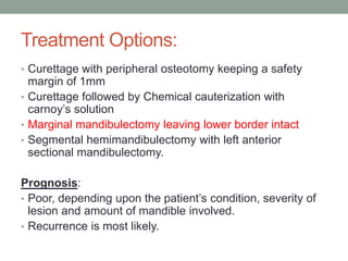 Treatment Options:
• Curettage with peripheral osteotomy keeping a safety
margin of 1mm
• Curettage followed by Chemical cauterization with
carnoy’s solution
• Marginal mandibulectomy leaving lower border intact
• Segmental hemimandibulectomy with left anterior
sectional mandibulectomy.
Prognosis:
• Poor, depending upon the patient’s condition, severity of
lesion and amount of mandible involved.
• Recurrence is most likely.
 