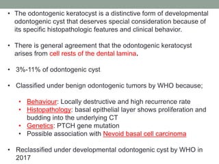 • The odontogenic keratocyst is a distinctive form of developmental
odontogenic cyst that deserves special consideration because of
its specific histopathologic features and clinical behavior.
• There is general agreement that the odontogenic keratocyst
arises from cell rests of the dental lamina.
• 3%-11% of odontogenic cyst
• Classified under benign odontogenic tumors by WHO because;
• Behaviour: Locally destructive and high recurrence rate
• Histopathology: basal epithelial layer shows proliferation and
budding into the underlying CT
• Genetics: PTCH gene mutation
• Possible association with Nevoid basal cell carcinoma
• Reclassified under developmental odontogenic cyst by WHO in
2017
 