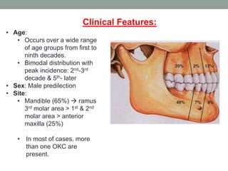 • Age:
• Occurs over a wide range
of age groups from first to
ninth decades.
• Bimodal distribution with
peak incidence: 2nd-3rd
decade & 5th- later
• Sex: Male predilection
• Site:
• Mandible (65%)  ramus
3rd molar area > 1st & 2nd
molar area > anterior
maxilla (25%)
• In most of cases, more
than one OKC are
present.
Clinical Features:
 