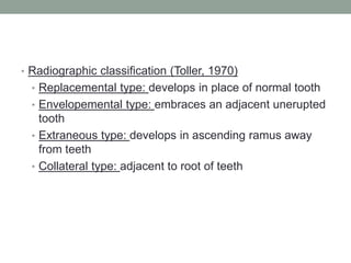 • Radiographic classification (Toller, 1970)
• Replacemental type: develops in place of normal tooth
• Envelopemental type: embraces an adjacent unerupted
tooth
• Extraneous type: develops in ascending ramus away
from teeth
• Collateral type: adjacent to root of teeth
 