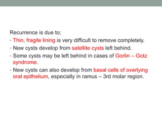Recurrence is due to;
• Thin, fragile lining is very difficult to remove completely.
• New cysts develop from satellite cysts left behind.
• Some cysts may be left behind in cases of Gorlin – Gotz
syndrome.
• New cysts can also develop from basal cells of overlying
oral epithelium, especially in ramus – 3rd molar region.
 