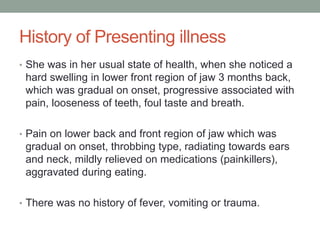 History of Presenting illness
• She was in her usual state of health, when she noticed a
hard swelling in lower front region of jaw 3 months back,
which was gradual on onset, progressive associated with
pain, looseness of teeth, foul taste and breath.
• Pain on lower back and front region of jaw which was
gradual on onset, throbbing type, radiating towards ears
and neck, mildly relieved on medications (painkillers),
aggravated during eating.
• There was no history of fever, vomiting or trauma.
 