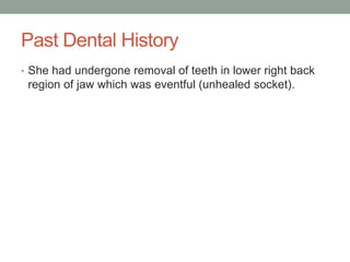 Past Dental History
• She had undergone removal of teeth in lower right back
region of jaw which was eventful (unhealed socket).
 