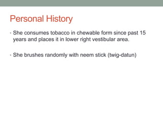 Personal History
• She consumes tobacco in chewable form since past 15
years and places it in lower right vestibular area.
• She brushes randomly with neem stick (twig-datun)
 