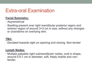 Extra-oral Examination
Facial Symmetry:
• Asymmetrical
• Swelling present over right mandibular posterior region and
anterior region of around 3×3 cm in size, without any changes
or ulcerations on overlying skin.
TMJ:
• Deviated towards right on opening and closing. Non-tender
Lymph Nodes:
• Multiple palpable right submandibular nodes, oval in shape,
around 0.5-1 cm in diameter, soft, freely mobile and non-
tender.
 