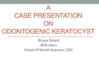 A
CASE PRESENTATION
ON
ODONTOGENIC KERATOCYST
Binaya Subedi
BDS Intern
School Of Dental Sciences, CMC
 