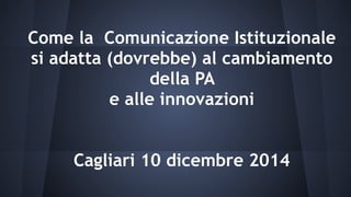 Come la Comunicazione Istituzionale
si adatta (dovrebbe) al cambiamento
della PA
e alle innovazioni
Cagliari 10 dicembre 2014
 