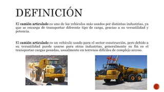 El camión articulado es uno de los vehículos más usados por distintas industrias, ya
que se encarga de transportar diferente tipo de carga, gracias a su versatilidad y
potencia.
El camión articulado es un vehículo usado para el sector construcción, pero debido a
su versatilidad puede usarse para otras industrias, generalmente su fin es el
transportar cargas pesadas, usualmente en terrenos difíciles de complejo acceso.
 
