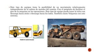  Este tipo de equipos tiene la posibilidad de un movimiento relativamente
independiente de la cabina de mandos del camión. Con el propósito de facilitar el
giro de la maquina en las operaciones. Este tipo de equipo puede tener la tolva con
descarga hacia atrás o descarga hacia los lados. También existe Volquetas con este
sistema.
 