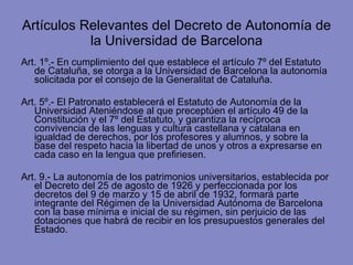 Artículos Relevantes del Decreto de Autonomía de la Universidad de Barcelona Art. 1º.- En cumplimiento del que establece el artículo 7º del Estatuto de Cataluña, se otorga a la Universidad de Barcelona la autonomía solicitada por el consejo de la Generalitat de Cataluña.  Art. 5º.- El Patronato establecerá el Estatuto de Autonomía de la Universidad Ateniéndose al que preceptúen el artículo 49 de la Constitución y el 7º del Estatuto, y garantiza la recíproca convivencia de las lenguas y cultura castellana y catalana en igualdad de derechos, por los profesores y alumnos, y sobre la base del respeto hacia la libertad de unos y otros a expresarse en cada caso en la lengua que prefiriesen. Art. 9.- La autonomía de los patrimonios universitarios, establecida por el Decreto del 25 de agosto de 1926 y perfeccionada por los decretos del 9 de marzo y 15 de abril de 1932, formará parte integrante del Régimen de la Universidad Autónoma de Barcelona con la base mínima e inicial de su régimen, sin perjuicio de las dotaciones que habrá de recibir en los presupuestos generales del Estado. 