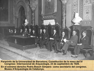 Paraninfo de la Universidad de Barcelona. Constitución de la mesa del IV Congreso  Internacional de Arqueología, 23 de septiembre de 1929.  En el extremo derecho Pedro Bosch Gimpera  como secretario del congreso. Museu d'Arqueologia de Catalunya.  