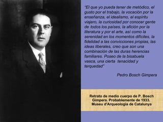 Retrato de medio cuerpo de P. Bosch Gimpera. Probablemente de 1933.  Museu d'Arqueologia de Catalunya “ El que yo pueda tener de metódico, el gusto por el trabajo, la vocación por la  enseñanza, el idealismo, el espíritu viajero, la curiosidad por conocer gente de  todos los países, la afición por la literatura y por el arte, así como la serenidad en los momentos difíciles, la fidelidad a las convicciones propias, las ideas liberales, creo que son una combinación de las duras herencias  familiares. Poseo de la bisabuela vasca, una cierta  tenacidad y terquedad” Pedro Bosch Gimpera 