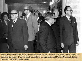 Pedro Bosch-Gimpera en el Museo Nacional de las Culturas con Julio César Olivé, Dr. Eusebio Dávalos y Paul Kirchoff, durante la inauguración del Museo Nacional de las Culturas. 1964. FCNMH, INAH  
