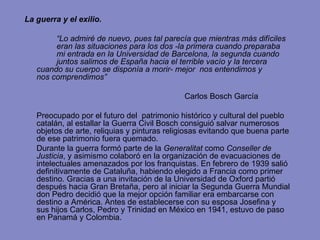 La guerra y el exilio. “ Lo admiré de nuevo, pues tal parecía que mientras más difíciles  eran las situaciones para los dos -la primera cuando preparaba  mi entrada en la Universidad de Barcelona, la segunda cuando  juntos salimos de España hacia el terrible vacío y la tercera  cuando su cuerpo se disponía a morir- mejor  nos entendimos y  nos comprendimos” Carlos Bosch García Preocupado por el futuro del  patrimonio histórico y cultural del pueblo catalán, al estallar la Guerra Civil Bosch consiguió salvar numerosos objetos de arte, reliquias y pinturas religiosas evitando que buena parte de ese patrimonio fuera quemado.  Durante la guerra formó parte de la  Generalitat  como  Conseller de Justicia , y asimismo colaboró en la organización de evacuaciones de intelectuales amenazados por los franquistas. En febrero de 1939 salió definitivamente de Cataluña, habiendo elegido a Francia como primer destino. Gracias a una invitación de la Universidad de Oxford partió  después hacia Gran Bretaña, pero al iniciar la Segunda Guerra Mundial don Pedro decidió que la mejor opción familiar era embarcarse con destino a América. Antes de establecerse con su esposa Josefina y sus hijos Carlos, Pedro y Trinidad en México en 1941,   estuvo de paso en Panamá y Colombia.  