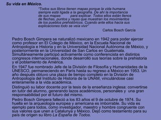 Su vida en México. “ Todos sus libros tienen mapas porque la vida humana  siempre está ligada a la geografía. De ahí la importancia  de sus mapas  para explicar. Todos ellos están llenos  de flechas, puntos y rayas que muestran los movimientos  de los pueblos prehistóricos. Cuando ante ellos hacía sus  explicaciones todo se veía vivir” Carlos Bosch García Pedro Bosch Gimpera se naturalizó mexicano en 1942 para poder ejercer como profesor en El Colegio de México, en la Escuela Nacional de Antropología e Historia y en la Universidad Nacional Autónoma de México, y posteriormente en la Universidad de San Carlos en Guatemala. Simultáneamente participó activamente como conferencista en distintos congresos internacionales,  donde desarrolló sus teorías sobre la prehistoria y el poblamiento de América. En 1947 fue nombrado Jefe de la División de Filosofía y Humanidades de la UNESCO, permaneciendo en París hasta su regreso a México en 1953. Un año después obtuvo una plaza de tiempo completo en la División de Antropología del Instituto de Historia de la UNAM, vinculándose casi enteramente a la vida académica. Distinguió su labor docente por la tesis de la enseñanza inglesa: convertirse en tutor del alumno, generando lazos académicos, personales y  una gran responsabilidad por el futuro del mismo. Pedro Bosch Gimpera falleció a los 83 años el 9 de octubre de 1974. Su huella en la arqueología europea y americana es imborrable. Su vida es ejemplo para todos, como investigador, maestro y hombre congruente con sus valores que unen a Catalunya y México. Dejó como testamento para su país de origen su libro  La España de Todos. 