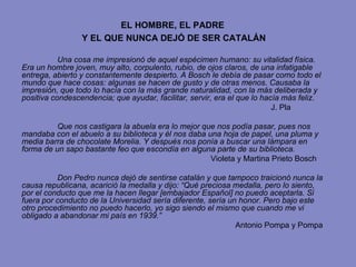 EL HOMBRE, EL PADRE  Y EL QUE NUNCA DEJÓ DE SER CATALÁN Una cosa me impresionó de aquel espécimen humano: su vitalidad física. Era un hombre joven, muy alto, corpulento, rubio, de ojos claros, de una infatigable entrega, abierto y constantemente despierto. A Bosch le debía de pasar como todo el mundo que hace cosas: algunas se hacen de gusto y de otras menos. Causaba la impresión, que todo lo hacía con la más grande naturalidad, con la más deliberada y positiva condescendencia; que ayudar, facilitar, servir, era el que lo hacía más feliz. J. Pla Que nos castigara la abuela era lo mejor que nos podía pasar, pues nos mandaba con el abuelo a su biblioteca y él nos daba una hoja de papel, una pluma y media barra de chocolate Morelia. Y después nos ponía a buscar una lámpara en forma de un sapo bastante feo que escondía en alguna parte de su biblioteca.     Violeta y Martina Prieto Bosch Don Pedro nunca dejó de sentirse catalán y que tampoco traicionó nunca la causa republicana, acarició la medalla y dijo: “Qué preciosa medalla, pero lo siento, por el conducto que me la hacen llegar [embajador Español] no puedo aceptarla. Si fuera por conducto de la Universidad sería diferente, sería un honor. Pero bajo este otro procedimiento no puedo hacerlo, yo sigo siendo el mismo que cuando me vi obligado a abandonar mi país en 1939.”  Antonio Pompa y Pompa 