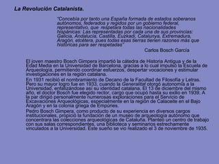 La Revolución Catalanista. “ Concebía por tanto una España formada de estados soberanos  autónomos, federados y regidos por un gobierno federal,  representativo, que  respetara todas las nacionalidades  hispánicas: Las representadas por cada una de sus provincias:  Galicia, Andalucía, Castilla, Euzkadi, Catalunya, Extremadura,  Aragón, etcétera, pues todas esas tierras tienen razones más que  históricas para ser respetadas”  Carlos Bosch García El joven maestro Bosch Gimpera impartió la cátedra de Historia Antigua y de la Edad Media en la Universidad de Barcelona, gracias a lo cual impulsó la Escuela de Arqueología,  permitiendo coordinar esfuerzos, despertar vocaciones y estimular investigaciones en la región catalana.  En 1931 recibió el nombramiento de Decano de la Facultad de Filosofía y Letras. Pero su mayor logro fue en  1933, cuando la  Generalitat  otorgó autonomía a la Universidad, enfatizándose así su identidad catalana. El 13 de diciembre del mismo año , el doctor Bosch fue elegido rector, cargo que ocupó hasta su exilio en 1939.  A la par  dirigió personalmente numerosas exploraciones para el Servicio de Excavaciones Arqueológicas, especialmente en la región de Calaceite en el Bajo Aragón y en la colonia griega de Empúries. Pedro Bosch Gimpera, como producto de su experiencia en diversos cargos institucionales, propició la fundación de un museo de arqueología autónomo  que concentrara las colecciones arqueológicas de Cataluña. Planteó un centro de trabajo con sus salas correspondientes, una biblioteca y seminarios estrechamente vinculados a la Universidad. Este sueño se vio realizado el 3 de noviembre de 1935. 