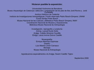 Hicieron posible la exposición: Universidad Autónoma de Barcelona Museu Arqueològic de Catalunya : selección y preparación de los pies de foto Jordi Rovira y  Jordi Cortadella. Archivo Histórico de Cataluña Instituto de Investigaciones Antropológicas: Fondo reservado Pedro Bosch-Gimpera, UNAM Fondo familia Prieto Bosch Museo Nacional de las Culturas y Biblioteca Pedro Bosch Gimpera, INAH Coordinación Nacional de Museos y Exposiciones Biblioteca Museo Nacional de Antropología Investigación, reprografía y curaduría: Antrop. Leonel Durán Solís Arqlga. Colette Almanza Caudillo Etnlga. Laura Ivonne Quiroz Castillo Museografía: Enrique Martínez Espinosa Diseño: Luis Alberto Limón Carrasco Montaje: Museo Nacional de Antropología Agradecemos especialmente a la Arqlga. Noemí Castillo Tejero Septiembre 2009 