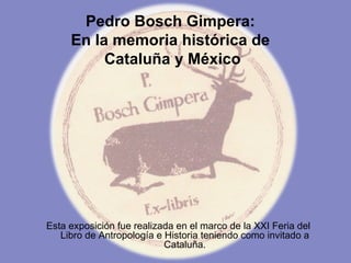 Pedro Bosch Gimpera:  En la memoria histórica de  Cataluña y México Esta exposición fue realizada en el marco de la XXI Feria del Libro de Antropología e Historia teniendo como invitado a Cataluña. 