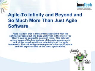 Agile-To Infinity and Beyond and
So Much More Than Just Agile
Software
    Agile is a tool that is most often associated with the
 software process but like Buzz Lightyear in the movie Toy
   Story it can be applied to so much more. This talk will
  review some of the foundations of the agile process and
    look at the transformational adaptations of the agile
framework. The talk will give examples of other applications
      and will explore some of the latest applications.
 