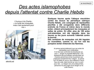 Des actes islamophobes
depuis l'attentat contre Charlie Hebdo
L'humour à la Charlie :
« on brûle les mosquées,
mais c'est seulement pour
rire »
alterinfo.net
Quelques heures après l'attaque meurtrière
contre les locaux du périodique satirique
Charlie Hebdo, une campagne de représailles
planifiée a été enregistrée dans différents
endroits de France et même dans le monde
entier, ciblant principalement les mosquées et
salles de prière. En effet, plus de 100 actes
anti-islamistes ont été signalés dans les
heures ou les jours suivants l'attentat contre
le journal.
Des centaines de mosquées ont été taguées
ou incendiées, comme ici, où l'on voit les
pompiers tenter d'éteindre les flammes.
Je pense personnellement que ces actes de
représailles sont intolérables.
Il ne faut pas confondre les fanatiques qui,
pour « venger le prophète Mahomet » ont
assassiné des journalistes caricaturistes (et
d’autres personnes) et les musulmans qui
pratiquent simplement leur religion. Je pense
qu'il ne fallait en aucun cas s'attaquer à leurs
lieux de culte, étant donné qu’ eux n’y sont
pour rien...La religion est une pratique libre,
personne ne peut juger et se venger sur le
culte d'autrui.
M.INVERNIZZI
 