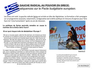 LA GAUCHE RADICAL AU POUVOIR EN GRECE:
Les conséquences sur le Pacte budgétaire européen.
Les Grecs ont voté. La gauche radicale Syriza est arrivée en tête des législatives. La formation a fait campagne
sur un programme associant, notamment, renégociation de la dette publique et mesures d'urgence pour faire
face à la "crise humanitaire" après six ans de récession.
lexpress.fr
La politique de Syriza peut-elle remettre en cause le
maintien de la Grèce dans l'euro?
Et en quoi risque-t-elle de déstabiliser l'Europe ?
Elle est un nouveau signal, cette fois très alarmant, de la fracture qui divise
le continent sur la politique à mener pour résoudre les problèmes financiers,
économiques et sociaux qu'il traverse depuis sept ans. Cette fracture est
historique, elle date des origines de l'Union européenne ; elle est de nature
idéologique et s'est accentuée avec le temps, au fil de l'élargissement de
l'Europe. La crise atteint des proportions dramatiques dans certains pays
comme la Grèce; elle est au cœur du débat politique autour de l'Europe,
jusqu'à provoquer ici et là la mise en question de son existence même.
Pour le Syriza, la Grèce doit "continuer à faire partie de l'histoire
européenne".
Ce rappel n'est pas inutile si l'on veut évaluer à sa juste mesure l'événement
grec, qu'on a tendance à assimiler à un rejet de l'Europe. À bien analyser les
déclarations d'Alexis Tsipras, président du parti de la gauche radicale Syriza,
c'est à un autre enjeu que répond son combat : l'abandon des mesures
d'austérité imposées par la Commission et la renégociation de la dette
publique de la Grèce. Certes, il assortit ses propos d'une violente attaque
contre la politique européenne, mais il ne cesse d'espérer "une Europe qui
change". C'est un homme politique. Il sait que son pays a tout à perdre dans
cette rupture, il sait que la Grèce vient d'être sauvée par l'Europe au cours
de ces dernières années…
M.INVERNIZZI
Je pense personnellement qu’il n’est pas
nécessaire que la Grèce quitte l’Union
Européenne. Cependant, elle doit rembourser
cette dette pour ne pas pénaliser les autres pays
membres. Elle doit trouver des solutions pour
s’en sortir seule.
 