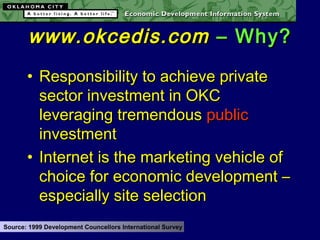 • Responsibility to achieve privateResponsibility to achieve private
sector investment in OKCsector investment in OKC
leveraging tremendousleveraging tremendous publicpublic
investmentinvestment
• Internet is the marketing vehicle ofInternet is the marketing vehicle of
choice for economic development –choice for economic development –
especially site selectionespecially site selection
Source: 1999 Development Councellors International Survey
www.okcedis.comwww.okcedis.com – Why?– Why?
 