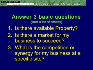 Answer 3 basic questionsAnswer 3 basic questions
(and a lot of others)(and a lot of others)
1.1. Is there available Property?Is there available Property?
2.2. Is there a market for myIs there a market for my
business to succeed?business to succeed?
3.3. What is the competition orWhat is the competition or
synergy for my business at asynergy for my business at a
specific site?specific site?
 