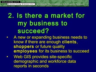 2. Is there a market for2. Is there a market for
my business tomy business to
succeed?succeed?
• A new or expanding business needs toA new or expanding business needs to
know if there are enoughknow if there are enough clientsclients,,
shoppersshoppers or future qualityor future quality
employeesemployees for its business to succeedfor its business to succeed
• Web GIS provides site-specificWeb GIS provides site-specific
demographic and workforce datademographic and workforce data
reports in secondsreports in seconds
 