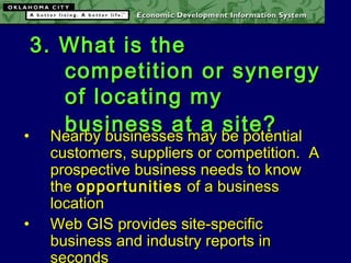 3. What is the3. What is the
competition or synergycompetition or synergy
of locating myof locating my
business at a site?business at a site?• Nearby businesses may be potentialNearby businesses may be potential
customers, suppliers or competition. Acustomers, suppliers or competition. A
prospective business needs to knowprospective business needs to know
thethe opportunitiesopportunities of a businessof a business
locationlocation
• Web GIS provides site-specificWeb GIS provides site-specific
business and industry reports inbusiness and industry reports in
seconds
 