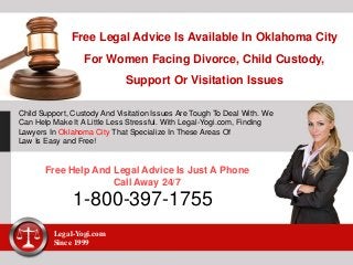 Free Legal Advice Is Available In Oklahoma City
For Women Facing Divorce, Child Custody,
Support Or Visitation Issues
Child Support, Custody And Visitation Issues Are Tough To Deal With. We
Can Help Make It A Little Less Stressful. With Legal-Yogi.com, Finding
Lawyers In Oklahoma City That Specialize In These Areas Of
Law Is Easy and Free!
Free Help And Legal Advice Is Just A Phone
Call Away 24/7
1-800-397-1755
Legal-Yogi.com
Since 1999
 