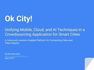 Unifying Mobile, Cloud, and AI Techniques in a
Crowdsourcing Application for Smart Cities
A Voice and Location Enabled Platform for Connecting Cities and
Their Citizens
By Marc Bacvanski
marc.bacvanski@gmail.com
March 2017
Ok City!
 
