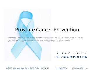 Prostate	
  Cancer	
  Preven-on	
  
Prostate	
  cancer	
  is	
  one	
  of	
  the	
  most	
  common	
  cancers	
  in	
  American	
  men.	
  Learn	
  all	
  
you	
  can	
  about	
  your	
  personal	
  risk	
  and	
  taking	
  steps	
  for	
  preven-on.	
  
6802	
  S.	
  Olympia	
  Ave,	
  Suite	
  G100,	
  Tulsa,	
  OK	
  74132 	
  	
  	
  	
  	
  918-­‐949-­‐6676 	
  OklahomaCK.com	
  
 