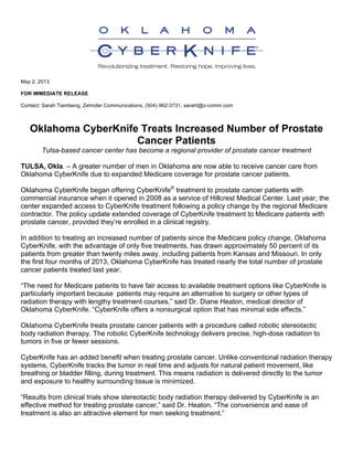 May 2, 2013
FOR IMMEDIATE RELEASE
Contact: Sarah Tiambeng, Zehnder Communications, (504) 962-3731, saraht@z-comm.com 	
  
Oklahoma CyberKnife Treats Increased Number of Prostate
Cancer Patients
Tulsa-based cancer center has become a regional provider of prostate cancer treatment
TULSA, Okla. – A greater number of men in Oklahoma are now able to receive cancer care from
Oklahoma CyberKnife due to expanded Medicare coverage for prostate cancer patients.
Oklahoma CyberKnife began offering CyberKnife®
treatment to prostate cancer patients with
commercial insurance when it opened in 2008 as a service of Hillcrest Medical Center. Last year, the
center expanded access to CyberKnife treatment following a policy change by the regional Medicare
contractor. The policy update extended coverage of CyberKnife treatment to Medicare patients with
prostate cancer, provided they’re enrolled in a clinical registry.
In addition to treating an increased number of patients since the Medicare policy change, Oklahoma
CyberKnife, with the advantage of only five treatments, has drawn approximately 50 percent of its
patients from greater than twenty miles away, including patients from Kansas and Missouri. In only
the first four months of 2013, Oklahoma CyberKnife has treated nearly the total number of prostate
cancer patients treated last year.
“The need for Medicare patients to have fair access to available treatment options like CyberKnife is
particularly important because patients may require an alternative to surgery or other types of
radiation therapy with lengthy treatment courses,” said Dr. Diane Heaton, medical director of
Oklahoma CyberKnife. “CyberKnife offers a nonsurgical option that has minimal side effects.”
Oklahoma CyberKnife treats prostate cancer patients with a procedure called robotic stereotactic
body radiation therapy. The robotic CyberKnife technology delivers precise, high-dose radiation to
tumors in five or fewer sessions.
CyberKnife has an added benefit when treating prostate cancer. Unlike conventional radiation therapy
systems, CyberKnife tracks the tumor in real time and adjusts for natural patient movement, like
breathing or bladder filling, during treatment. This means radiation is delivered directly to the tumor
and exposure to healthy surrounding tissue is minimized.
“Results from clinical trials show stereotactic body radiation therapy delivered by CyberKnife is an
effective method for treating prostate cancer,” said Dr. Heaton. “The convenience and ease of
treatment is also an attractive element for men seeking treatment.”
 