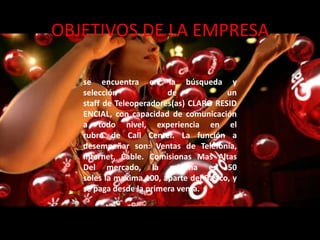 OBJETIVOS DE LA EMPRESA

   se encuentra en la búsqueda y
   selección             de              un
   staff de Teleoperadores(as) CLARO RESID
   ENCIAL, con capacidad de comunicación
   a todo nivel, experiencia en el
   rubro de Call Center. La función a
   desempeñar son: Ventas de Telefonía,
   Internet, Cable. Comisionas Mas Altas
   Del mercado, la minima es 50
   soles la maxima 100, aparte del Basico, y
   se paga desde la primera venta.
 