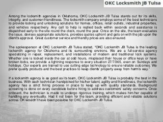 Among the locksmith agencies in Oklahoma, OKC Locksmith JB Tulsa stands out for its skills,
integrity, and customer-friendliness. The locksmith company employs some of the best technicians
to provide locking and unlocking solutions for homes, offices, retail outlets, industrial properties,
and vehicles respectively. Any call to help is replied back within seconds and assistance is
dispatched early to the site round the clock, round the year. Once on the site, the team evaluates
the issue, devises appropriate solutions, provides quotes upfront and gets on with the job upon the
client’s approval. Great customer service and friendly prices are also ensured.
The spokesperson at OKC Locksmith JB Tulsa stated, “OKC Locksmith JB Tulsa is the leading
locksmith agency for Oklahoma and its surrounding environs. We are a full-service agency
specializing in repair, replacement, and installations of modern and traditional lock systems.
Whether one is locked inside the car at odd hours, misplaced their house or office keys or have
broken locks, we provide a lightning response to every situation 27/7/365, even on Sundays and
holidays. Our experts are trained to use cutting edge technology to ensure reliable outcomes. We
prefer quality products and the best practices to keep clients’ property away from harm’s way.”
If a locksmith agency is as good as its team, OKC Locksmith JB Tulsa is probably the best in the
business. With each technician handpicked for his/her talent, agility and friendliness, the locksmith
agency has a strict hiring process in place to keep up with quality standards. Background
screening is done on every candidate before hiring to address customers’ safety concerns. Once
onboard, the technician is made to undergo rigorous training, which makes him/her capable of
handling any eventuality. Had it not been for the team, providing efficient and reliable solutions
across OK wouldn’t have been possible for OKC Locksmith JB Tulsa.
 