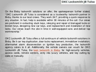 On the Bixby locksmith solutions on offer, the spokesperson further stated,
“OKC Locksmith JB Tulsa is considered as a trustworthy locksmith partner in
Bixby, thanks to our local crews. They work 24/7, providing a quick response to
any situation. In fact, help is available within 30 minutes of the call. Our crews
are proficient in extracting stuck keys, rekeying and repair of damaged locks or
broken keys, designing new car keys, and replacement and installation of new
locks. Our crews reach the site in time in well-equipped vans and deliver top
workmanship.”
OKC Locksmith JB Tulsa offers a full continuum of vehicle locksmith solutions in
Bixby. Be it car key duplication, door locks replacement, immobilizer installation,
aftermarket alarm disconnection or Ignition key production, the locksmith
agency caters to it all. Additionally, the vehicle owners can vouch for OKC
Locksmith JB Tulsa, the best locksmith in Bixby, for high-security vehicles,
access cards, remote controls, entry into luxury vehicles, and key cutting by
code or manually.
 