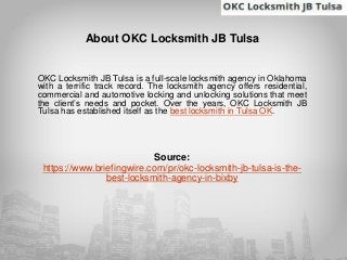 About OKC Locksmith JB Tulsa
OKC Locksmith JB Tulsa is a full-scale locksmith agency in Oklahoma
with a terrific track record. The locksmith agency offers residential,
commercial and automotive locking and unlocking solutions that meet
the client’s needs and pocket. Over the years, OKC Locksmith JB
Tulsa has established itself as the best locksmith in Tulsa OK.
Source:
https://www.briefingwire.com/pr/okc-locksmith-jb-tulsa-is-the-
best-locksmith-agency-in-bixby
 