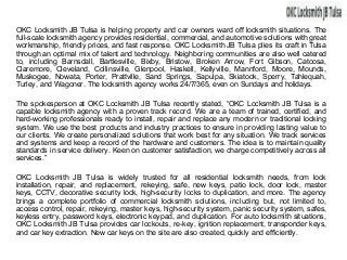 OKC Locksmith JB Tulsa is helping property and car owners ward off locksmith situations. The
full-scale locksmith agency provides residential, commercial, and automotive solutions with great
workmanship, friendly prices, and fast response. OKC Locksmith JB Tulsa plies its craft in Tulsa
through an optimal mix of talent and technology. Neighboring communities are also well catered
to, including Barnsdall, Bartlesville, Bixby, Bristow, Broken Arrow, Fort Gibson, Catoosa,
Claremore, Cleveland, Collinsville, Glenpool, Haskell, Kellyville, Mannford, Moore, Mounds,
Muskogee, Nowata, Porter, Prattville, Sand Springs, Sapulpa, Skiatook, Sperry, Tahlequah,
Turley, and Wagoner. The locksmith agency works 24/7/365, even on Sundays and holidays.
The spokesperson at OKC Locksmith JB Tulsa recently stated, “OKC Locksmith JB Tulsa is a
capable locksmith agency with a proven track record. We are a team of trained, certified, and
hard-working professionals ready to install, repair and replace any modern or traditional locking
system. We use the best products and industry practices to ensure in providing lasting value to
our clients. We create personalized solutions that work best for any situation. We track services
and systems and keep a record of the hardware and customers. The idea is to maintain quality
standards in service delivery. Keen on customer satisfaction, we charge competitively across all
services.”
OKC Locksmith JB Tulsa is widely trusted for all residential locksmith needs, from lock
installation, repair, and replacement, rekeying, safe, new keys, patio lock, door lock, master
keys, CCTV, decorative security lock, high-security locks to duplication, and more. The agency
brings a complete portfolio of commercial locksmith solutions, including but, not limited to,
access control, repair, rekeying, master keys, high-security system, panic security system, safes,
keyless entry, password keys, electronic keypad, and duplication. For auto locksmith situations,
OKC Locksmith JB Tulsa provides car lockouts, re-key, ignition replacement, transponder keys,
and car key extraction. New car keys on the site are also created, quickly and efficiently.
 