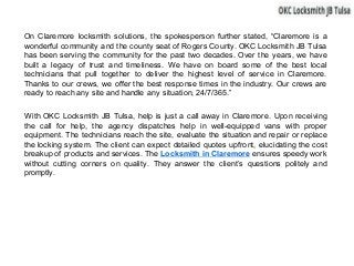 On Claremore locksmith solutions, the spokesperson further stated, “Claremore is a
wonderful community and the county seat of Rogers County. OKC Locksmith JB Tulsa
has been serving the community for the past two decades. Over the years, we have
built a legacy of trust and timeliness. We have on board some of the best local
technicians that pull together to deliver the highest level of service in Claremore.
Thanks to our crews, we offer the best response times in the industry. Our crews are
ready to reach any site and handle any situation, 24/7/365.”
With OKC Locksmith JB Tulsa, help is just a call away in Claremore. Upon receiving
the call for help, the agency dispatches help in well-equipped vans with proper
equipment. The technicians reach the site, evaluate the situation and repair or replace
the locking system. The client can expect detailed quotes upfront, elucidating the cost
breakup of products and services. The Locksmith in Claremore ensures speedy work
without cutting corners on quality. They answer the client’s questions politely and
promptly.
 