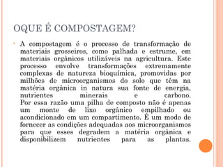 OQUE É COMPOSTAGEM?
•   A compostagem é o processo de transformação de
    materiais grosseiros, como palhada e estrume, em
    materiais orgânicos utilizáveis na agricultura. Este
    processo envolve transformações extremamente
    complexas de natureza bioquímica, promovidas por
    milhões de microorganismos do solo que têm na
    matéria orgânica in natura sua fonte de energia,
    nutrientes         minerais        e        carbono.
    Por essa razão uma pilha de composto não é apenas
    um monte de lixo orgânico empilhado ou
    acondicionado em um compartimento. É um modo de
    fornecer as condições adequadas aos microorganismos
    para que esses degradem a matéria orgânica e
    disponibilizem    nutrientes   para    as   plantas.
 
