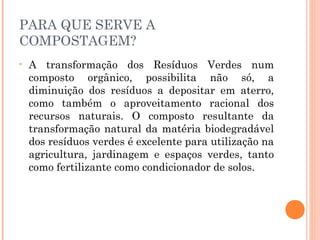 PARA QUE SERVE A
COMPOSTAGEM?
•   A transformação dos Resíduos Verdes num
    composto orgânico, possibilita não só, a
    diminuição dos resíduos a depositar em aterro,
    como também o aproveitamento racional dos
    recursos naturais. O composto resultante da
    transformação natural da matéria biodegradável
    dos resíduos verdes é excelente para utilização na
    agricultura, jardinagem e espaços verdes, tanto
    como fertilizante como condicionador de solos.
 