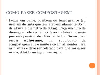 COMO FAZER COMPOSTAGEM?
•   Pegue um balde, bombona ou tonel grande (eu
    usei um de tinta que tem aproximadamente 50cm
    de altura e diâmetro de 30cm). Faça um furo de
    drenagem nele - optei por fazer na lateral, o mais
    próximo possível do chão do balde. Serve para
    escoar    o chorume,      um    subproduto     da
    compostagem que é muito rico em alimentos para
    as plantas e deve ser coletado para que possa ser
    usado, diluído em água, nas regas.
 