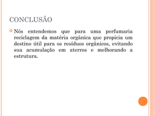 CONCLUSÃO
   Nós entendemos que para uma perfumaria
    reciclagem da matéria orgânica que propicia um
    destino útil para os resíduos orgânicos, evitando
    sua acumulação em aterros e melhorando a
    estrutura.
 