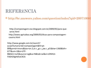 REFERÊNCIA
   http://br.answers.yahoo.com/question/index?qid=200710081


     http://compostagem-ese.blogspot.com.br/2009/05/para-que-
     serve.html
    http://www.agricabaz.org/2009/03/dicas-para-compostagem-
    caseira.html

http://www.google.com.br/search?
q=perfumaria+de+compostagem&hl=pt-
BR&prmd=imvns&bav=on.2,or.r_gc.r_pw.r_qf.&biw=1360&bih=
677&um=1&ie=UTF-
8&tbm=isch&source=og&sa=N&tab=wi&ei=cENHUJ-
FA6H20gHd5oC4CA
 