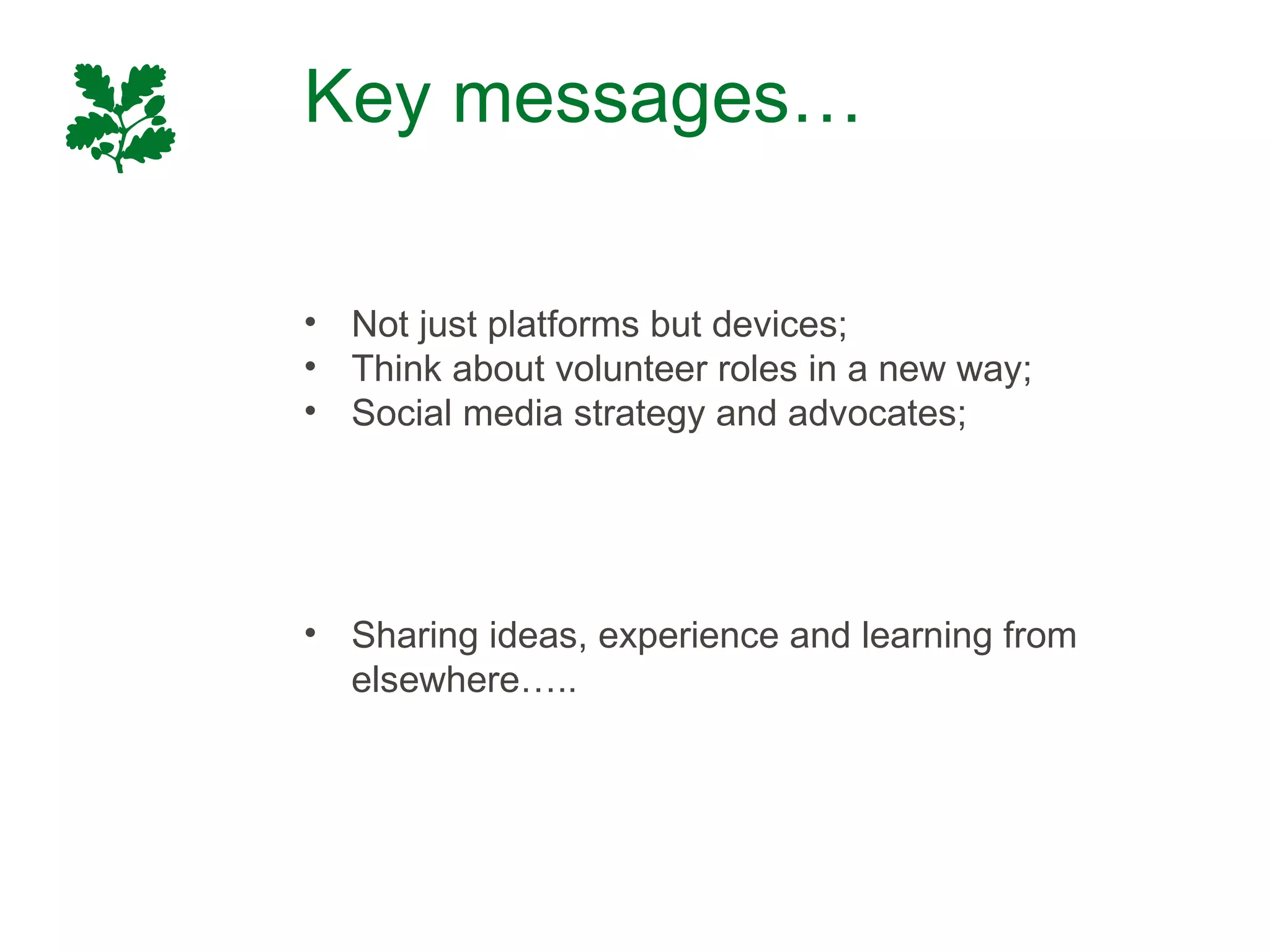 Key messages…

• Not just platforms but devices;
• Think about volunteer roles in a new way;
• Social media strategy and advocates;




• Sharing ideas, experience and learning from
  elsewhere…..
 