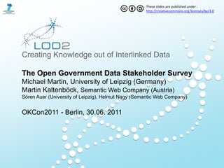 These slides are published under :
                                                    http://creativecommons.org/licenses/by/3.0




Creating Knowledge out of Interlinked Data

The Open Government Data Stakeholder Survey
Michael Martin, University of Leipzig (Germany)
Martin Kaltenböck, Semantic Web Company (Austria)
Sören Auer (University of Leipzig), Helmut Nagy (Semantic Web Company)


OKCon2011 - Berlin, 30.06. 2011
 