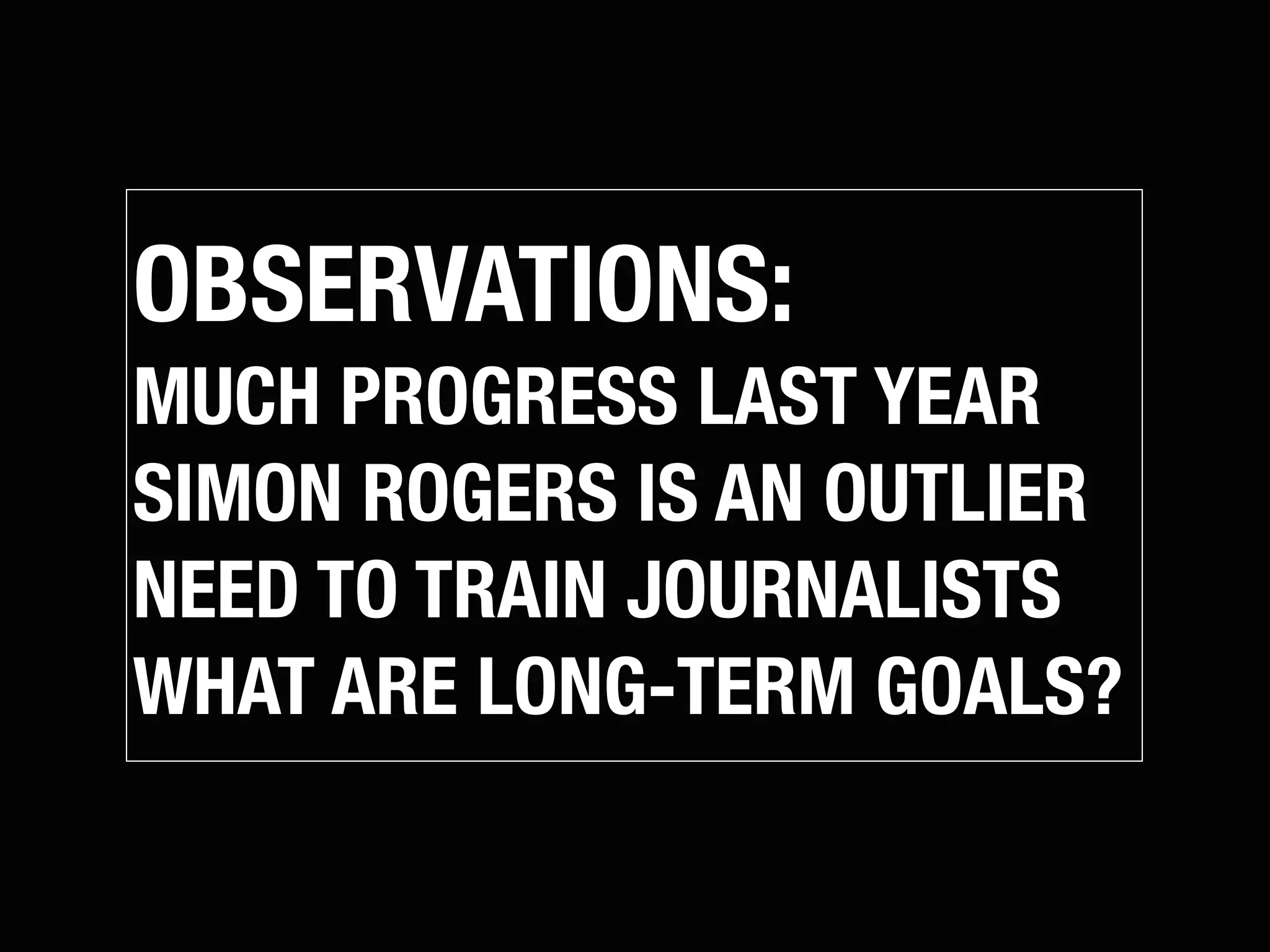 OBSERVATIONS:
MUCH PROGRESS LAST YEAR
SIMON ROGERS IS AN OUTLIER
NEED TO TRAIN JOURNALISTS
WHAT ARE LONG-TERM GOALS?
 