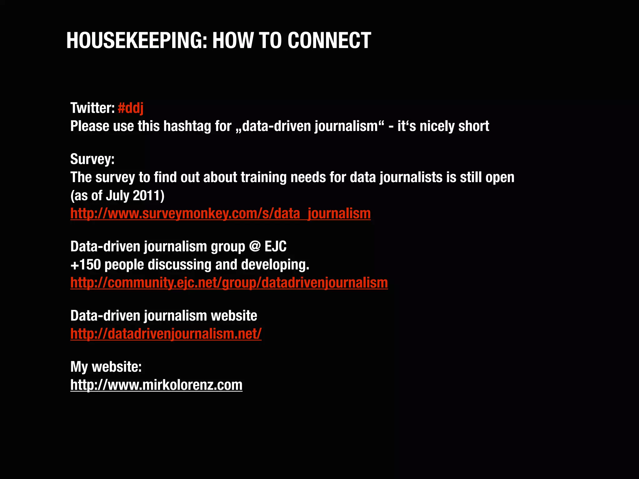 HOUSEKEEPING: HOW TO CONNECT

Twitter: #ddj
Please use this hashtag for „data-driven journalism“ - it‘s nicely short

Survey:
The survey to ﬁnd out about training needs for data journalists is still open
(as of July 2011)
http://www.surveymonkey.com/s/data_journalism

Data-driven journalism group @ EJC
+150 people discussing and developing.
http://community.ejc.net/group/datadrivenjournalism

Data-driven journalism website
http://datadrivenjournalism.net/

My website:
http://www.mirkolorenz.com
 