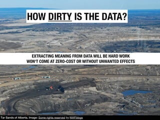 HOW DIRTY IS THE DATA?


                     EXTRACTING MEANING FROM DATA WILL BE HARD WORK
                   WON‘T COME AT ZERO-COST OR WITHOUT UNWANTED EFFECTS




Tar Sands of Alberta. Image: Some rights reserved by NWFblogs
 